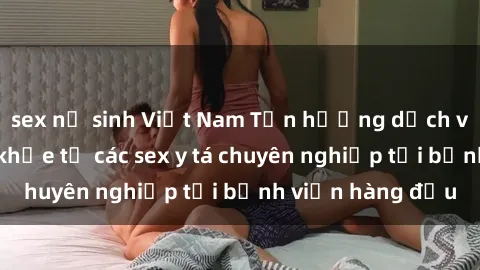 sex nữ sinh Việt Nam Tận hưởng dịch vụ chăm sóc sức khỏe từ các sex y tá chuyên nghiệp tại bệnh viện hàng đầu