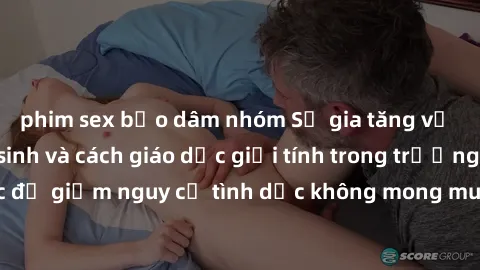 phim sex bạo dâm nhóm Sự gia tăng về vấn đề sex học sinh và cách giáo dục giới tính trong trường học để giảm nguy cơ tình dục không mong muốn và thai nghén đứt đơn.