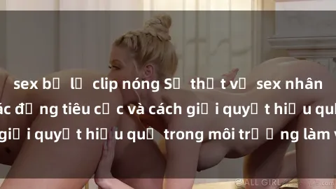 sex bị lộ clip nóng Sự thật về sex nhân viên văn phòng: Tác động tiêu cực và cách giải quyết hiệu quả trong môi trường làm việc