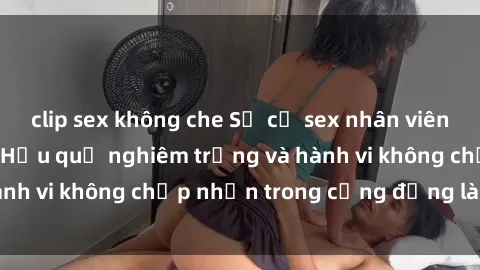 clip sex không che Sự cố sex nhân viên nhà hàng gây sốc: Hậu quả nghiêm trọng và hành vi không chấp nhận trong cộng đồng làm việc
