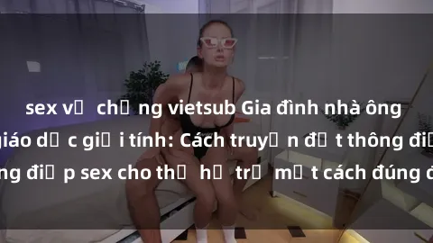 sex vợ chồng vietsub Gia đình nhà ông cháu và vấn đề giáo dục giới tính: Cách truyền đạt thông điệp sex cho thế hệ trẻ một cách đúng đắn và hiệu quả.
