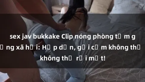 sex jav bukkake Clip nóng phòng tắm gây sốt mạng xã hội: Hấp dẫn, gợi cảm không thể rời mắt!