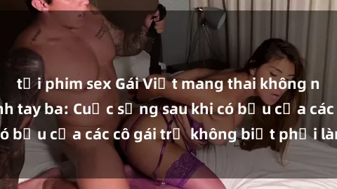 tải phim sex Gái Việt mang thai không ngờ với chuyện tình tay ba: Cuộc sống sau khi có bầu của các cô gái trẻ không biết phải làm sao?