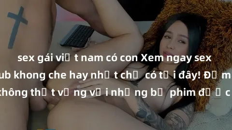 sex gái việt nam có con Xem ngay sex gái mại dâm Vietsub khong che hay nhất chỉ có tại đây! Đảm bảo bạn sẽ không thất vọng với những bộ phim được dịch chuẩn xác và chất lượng cao.