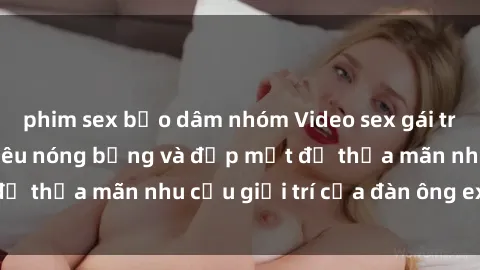 phim sex bạo dâm nhóm Video sex gái trẻ đẹp không che siêu nóng bỏng và đẹp mắt để thỏa mãn nhu cầu giải trí của đàn ông exigent