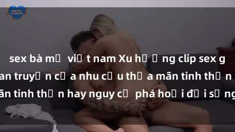 sex bà mẹ việt nam Xu hướng clip sex giữa giới trẻ: Sự lan truyền của nhu cầu thỏa mãn tinh thần hay nguy cơ phá hoại đời sống cá nhân?