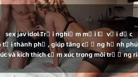 sex jav idol Trải nghiệm mới lạ với dịch vụ sex khách sạn tại thành phố, giúp tăng cường hạnh phúc và kích thích cảm xúc trong môi trường riêng tư và sang trọng.