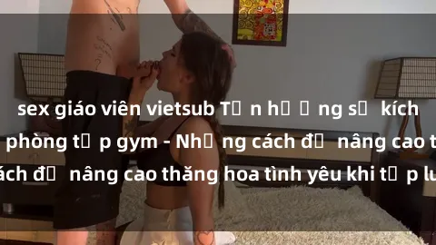 sex giáo viên vietsub Tận hưởng sự kích thích tình dục tại phòng tập gym - Những cách để nâng cao thăng hoa tình yêu khi tập luyện
