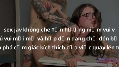 sex jav không che Tận hưởng niềm vui với sex quay lén: Thú vui mới mẻ và hấp dẫn đang chờ đón bạn! Hãy khám phá cảm giác kích thích của việc quay lén trong cuộc sống tình dục của bạn.
