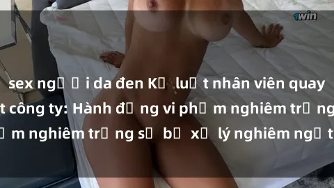 sex người da đen Kỷ luật nhân viên quay lén sex trong toilet công ty: Hành động vi phạm nghiêm trọng sẽ bị xử lý nghiêm ngặtải đây.
