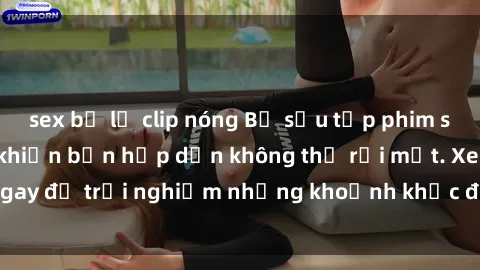 sex bị lộ clip nóng Bộ sưu tập phim sex Nga nóng bỏng khiến bạn hấp dẫn không thể rời mắt. Xem ngay để trải nghiệm những khoảnh khắc đầy kích thích và đam mê!