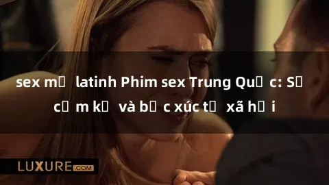sex mỹ latinh Phim sex Trung Quốc: Sự cấm kỵ và bức xúc từ xã hội