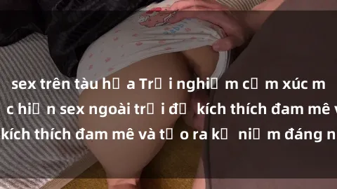 sex trên tàu hỏa Trải nghiệm cảm xúc mạnh mẽ: cách thực hiện sex ngoài trời để kích thích đam mê và tạo ra kỷ niệm đáng nhớ.