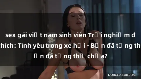 sex gái việt nam sinh viên Trải nghiệm đầy kích thích: Tình yêu trong xe hơi - Bạn đã từng thử chưa?