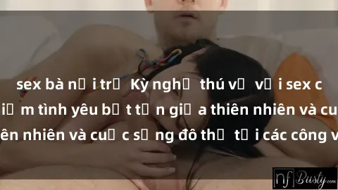 sex bà nội trợ Kỳ nghỉ thú vị với sex công viên: Trải nghiệm tình yêu bất tận giữa thiên nhiên và cuộc sống đô thị tại các công viên lớn.