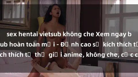 sex hentai vietsub không che Xem ngay bộ sex hentai vietsub hoàn toàn mới - Đỉnh cao sự kích thích từ thế giới anime, không che, cực chất lượng!