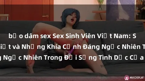 bạo dâm sex Sex Sinh Viên Việt Nam: Sự Thật Ít Người Biết và Những Khía Cạnh Đáng Ngạc Nhiên Trong Đời Sống Tình Dục Của Giới Trẻ