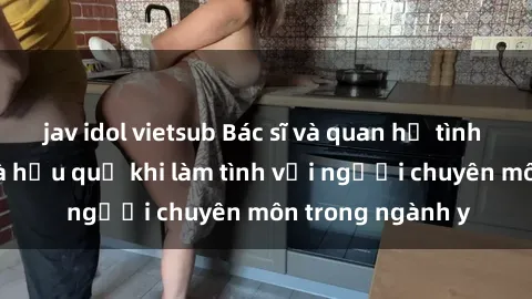 jav idol vietsub Bác sĩ và quan hệ tình dục: Sự thật và hậu quả khi làm tình với người chuyên môn trong ngành y