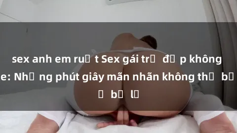 sex anh em ruột Sex gái trẻ đẹp không che: Những phút giây mãn nhãn không thể bỏ lỡ