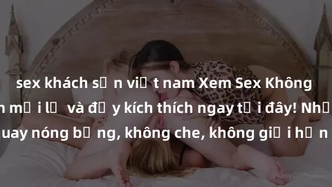 sex khách sạn việt nam Xem Sex Không Che: Trải nghiệm mới lạ và đầy kích thích ngay tại đây! Những cảnh quay nóng bỏng, không che, không giới hạn đang chờ đón bạn. Đừng bỏ lỡ!