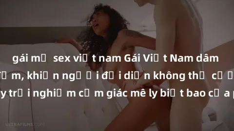 gái mỹ sex việt nam Gái Việt Nam dâm đãng làm tình say đắm, khiến người đối diện không thể cưỡng lại được. Hãy trải nghiệm cảm giác mê ly biết bao của phong cách yêu đương đậm chất dân tộc!