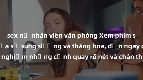 sex nữ nhân viên văn phòng Xem phim sex HD: Đỉnh cao của sự sung sướng và thăng hoa, đến ngay để trải nghiệm những cảnh quay rõ nét và chân thực nhất. Hãy cùng khám phá!