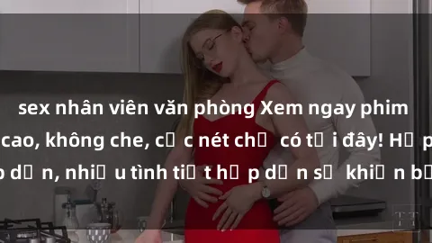 sex nhân viên văn phòng Xem ngay phim sex full HD đỉnh cao, không che, cực nét chỉ có tại đây! Hấp dẫn, nhiều tình tiết hấp dẫn sẽ khiến bạn thỏa mãn đắm say.