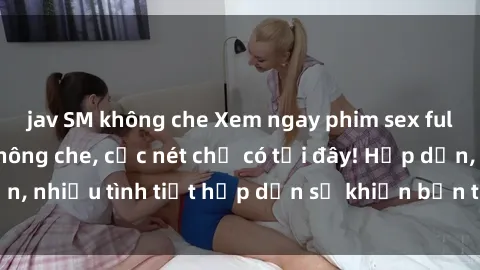 jav SM không che Xem ngay phim sex full HD đỉnh cao, không che, cực nét chỉ có tại đây! Hấp dẫn, nhiều tình tiết hấp dẫn sẽ khiến bạn thỏa mãn đắm say.
