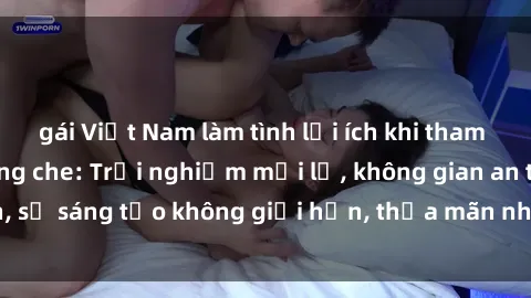 gái Việt Nam làm tình lợi ích khi tham gia sex online không che: Trải nghiệm mới lạ, không gian an toàn, sự sáng tạo không giới hạn, thỏa mãn nhu cầu tình dục của bạn.