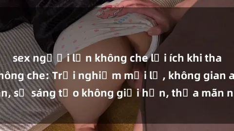 sex người lớn không che lợi ích khi tham gia sex online không che: Trải nghiệm mới lạ, không gian an toàn, sự sáng tạo không giới hạn, thỏa mãn nhu cầu tình dục của bạn.