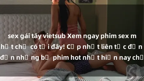 sex gái tây vietsub Xem ngay phim sex mới nhất, hấp dẫn nhất chỉ có tại đây! Cập nhật liên tục đến những bộ phim hot nhất hiện nay chỉ trong vài cú click!