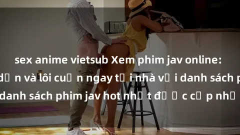 sex anime vietsub Xem phim jav online: trải nghiệm hấp dẫn và lôi cuốn ngay tại nhà với danh sách phim jav hot nhất được cập nhật liên tục.