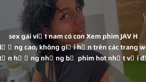 sex gái việt nam có con Xem phim JAV HD miễn phí chất lượng cao, không giới hạn trên các trang web uy tín. Yên tâm tận hưởng những bộ phim hot nhất với độ nét sắc sảo, đẹp mắt ngay tại nhà. Hãy trải n