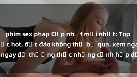 phim sex pháp Cập nhật mới nhất: Top phim JAV Vietsub cực hot, độc đáo không thể bỏ qua, xem ngay để thưởng thức những cảnh hấp dẫn và đầy kích thích!