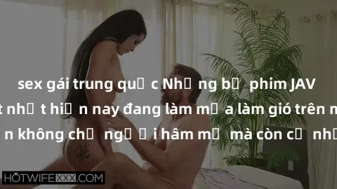 sex gái trung quốc Những bộ phim JAV idol không che hot nhất hiện nay đang làm mưa làm gió trên mạng, hấp dẫn không chỉ người hâm mộ mà còn cả những ai mới tìm hiểu về thể loại này!
