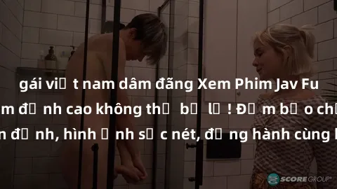 gái việt nam dâm đãng Xem Phim Jav Full HD: Những bộ phim đỉnh cao không thể bỏ lỡ! Đảm bảo chất lượng ổn định, hình ảnh sắc nét, đồng hành cùng bạn trong những giây phút thư giãn!