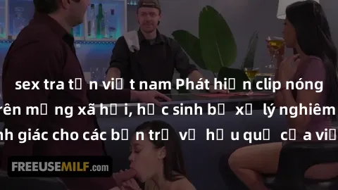 sex tra tấn việt nam Phát hiện clip nóng sinh viên gây sốt trên mạng xã hội, học sinh bị xử lý nghiêm ngặt. Đây là cảnh giác cho các bạn trẻ về hậu quả của việc chia sẻ thông tin trái phép trên intern
