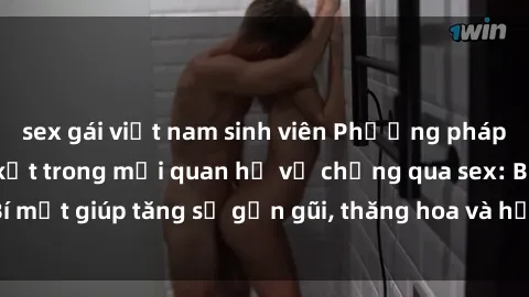 sex gái việt nam sinh viên Phương pháp tăng cường gắn kết trong mối quan hệ vợ chồng qua sex: Bí mật giúp tăng sự gần gũi, thăng hoa và hạnh phúc cho cặp đôi