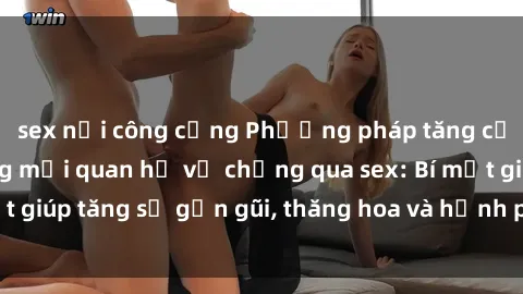 sex nơi công cộng Phương pháp tăng cường gắn kết trong mối quan hệ vợ chồng qua sex: Bí mật giúp tăng sự gần gũi, thăng hoa và hạnh phúc cho cặp đôi