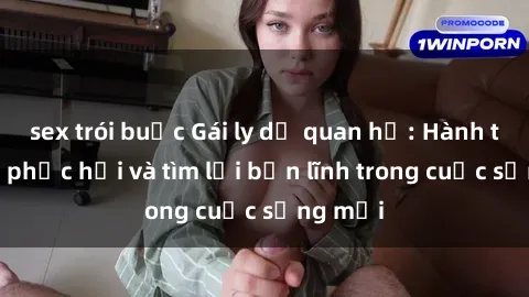 sex trói buộc Gái ly dị quan hệ: Hành trình tự phục hồi và tìm lại bản lĩnh trong cuộc sống mới