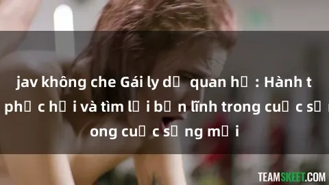 jav không che Gái ly dị quan hệ: Hành trình tự phục hồi và tìm lại bản lĩnh trong cuộc sống mới