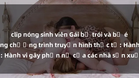 clip nóng sinh viên Gái bị trói và bị ép buộc làm tình trong chương trình truyền hình thực tế: Hành vi gây phẫn nộ của các nhà sản xuất và người xem.