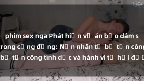 phim sex nga Phát hiện vụ án bạo dâm sex gây chấn động trong cộng đồng: Nạn nhân tố bị tấn công tình dục và hành vi tệ hại được tiết lộ