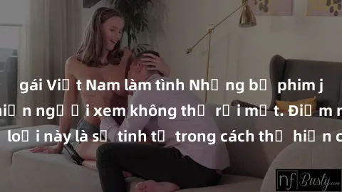gái Việt Nam làm tình Những bộ phim jav SM không che khiến người xem không thể rời mắt. Điểm nổi bật của thể loại này là sự tinh tế trong cách thể hiện cảm xúc và sự hấp dẫn của những cảnh quay.