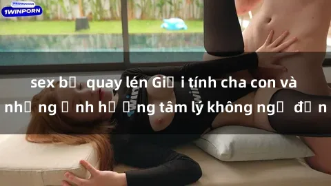 sex bị quay lén Giới tính cha con và những ảnh hưởng tâm lý không ngờ đến