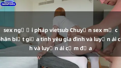 sex người pháp vietsub Chuyện sex mẹ con: Sự phân biệt giữa tình yêu gia đình và luyến ái cấm địa
