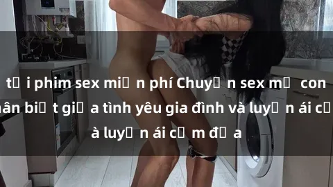 tải phim sex miễn phí Chuyện sex mẹ con: Sự phân biệt giữa tình yêu gia đình và luyến ái cấm địa