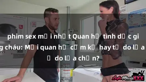 phim sex mới nhất Quan hệ tình dục giữa ông cháu: Mối quan hệ cấm kỵ hay tự do lựa chọn?