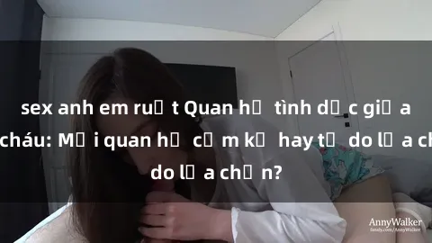 sex anh em ruột Quan hệ tình dục giữa ông cháu: Mối quan hệ cấm kỵ hay tự do lựa chọn?