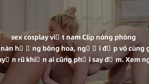 sex cosplay việt nam Clip nóng phòng tắm: Hít thở nồng nàn hương bông hoa, người đẹp vô cùng gợi cảm và quyến rũ khiến ai cũng phải say đắm. Xem ngay để trải nghiệm điều đặc biệt!